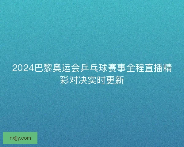2024巴黎奥运会乒乓球赛事全程直播精彩对决实时更新