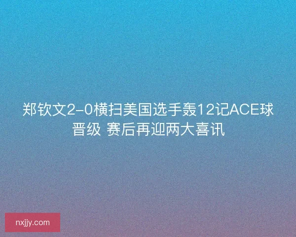 郑钦文2-0横扫美国选手轰12记ACE球晋级 赛后再迎两大喜讯 郑钦文2-0横扫美国选手轰12记ACE球晋级 赛后再迎两大喜讯