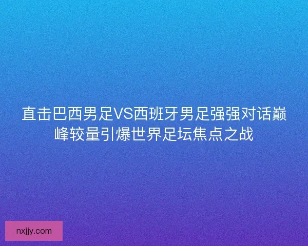 直击巴西男足VS西班牙男足强强对话巅峰较量引爆世界足坛焦点之战