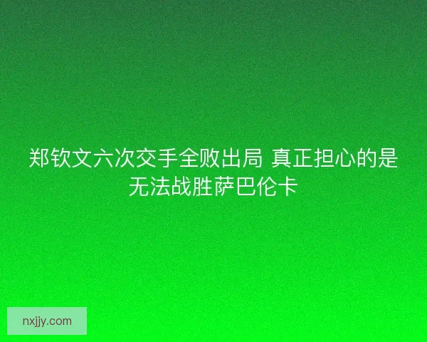 郑钦文六次交手全败出局 真正担心的是无法战胜萨巴伦卡