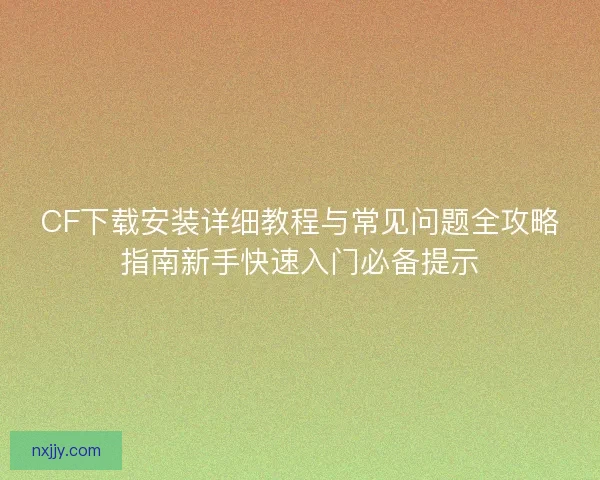 CF下载安装详细教程与常见问题全攻略指南新手快速入门必备提示