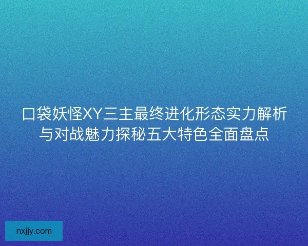 口袋妖怪XY三主最终进化形态实力解析与对战魅力探秘五大特色全面盘点 口袋妖怪XY三主最终进化形态实力解析与对战魅力探秘五大特色全面盘点