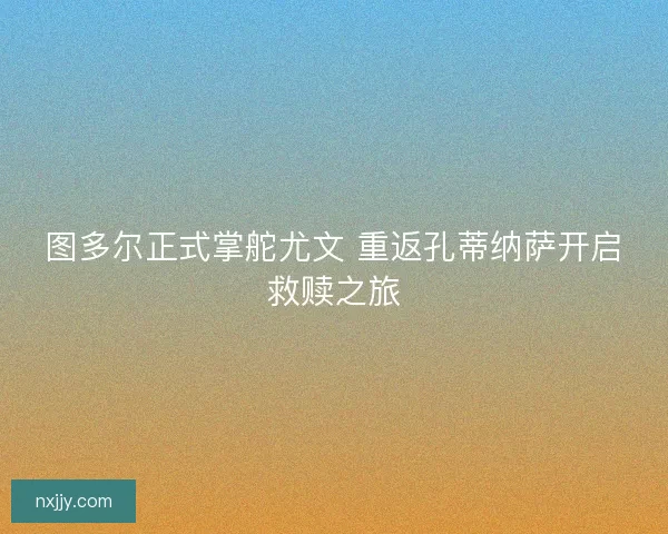 图多尔正式掌舵尤文 重返孔蒂纳萨开启救赎之旅