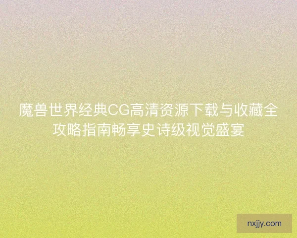 魔兽世界经典CG高清资源下载与收藏全攻略指南畅享史诗级视觉盛宴