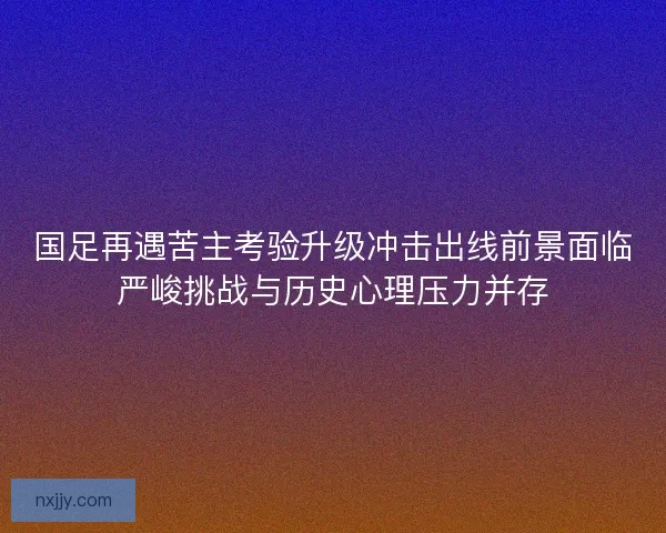 国足再遇苦主考验升级冲击出线前景面临严峻挑战与历史心理压力并存
