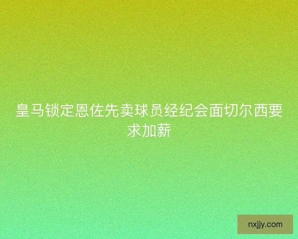 皇马锁定恩佐先卖球员经纪会面切尔西要求加薪