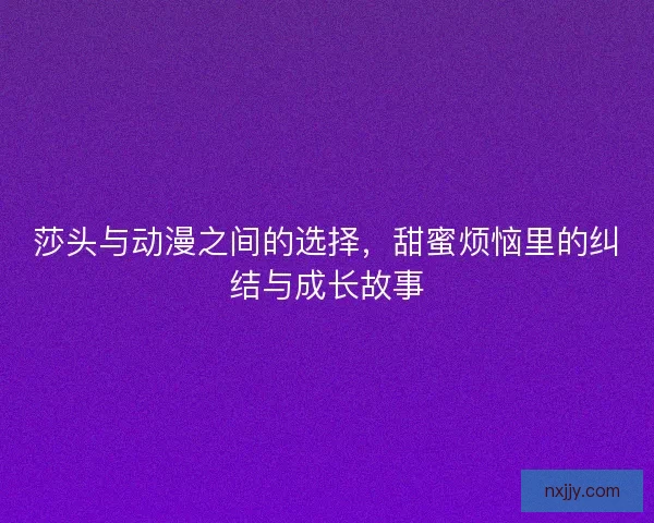 莎头与动漫之间的选择，甜蜜烦恼里的纠结与成长故事
