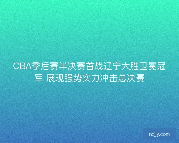 CBA季后赛半决赛首战辽宁大胜卫冕冠军 展现强势实力冲击总决赛 CBA季后赛半决赛首战辽宁大胜卫冕冠军 展现强势实力冲击总决赛