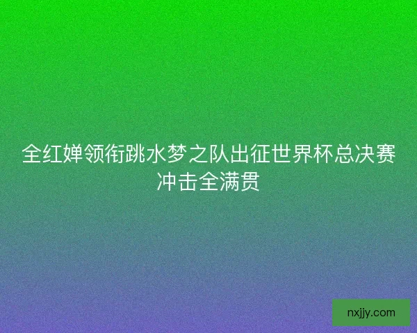 全红婵领衔跳水梦之队出征世界杯总决赛冲击全满贯 全红婵领衔跳水梦之队出征世界杯总决赛冲击全满贯
