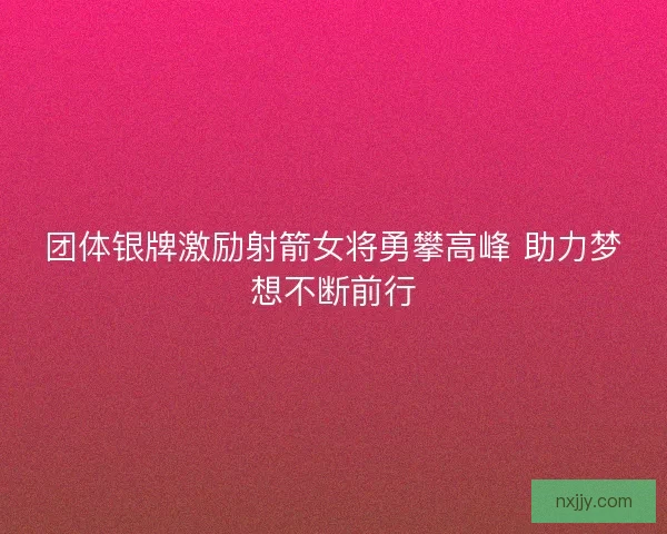 团体银牌激励射箭女将勇攀高峰 助力梦想不断前行 团体银牌激励射箭女将勇攀高峰 助力梦想不断前行