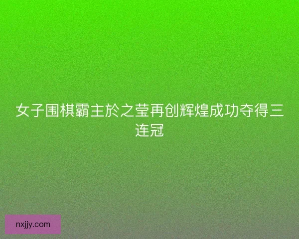 女子围棋霸主於之莹再创辉煌成功夺得三连冠