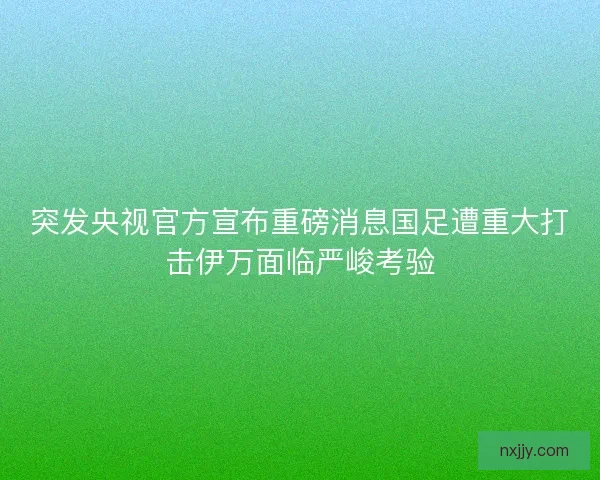 突发央视官方宣布重磅消息国足遭重大打击伊万面临严峻考验