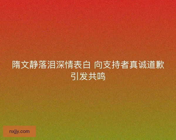 隋文静落泪深情表白 向支持者真诚道歉引发共鸣 隋文静落泪深情表白 向支持者真诚道歉引发共鸣