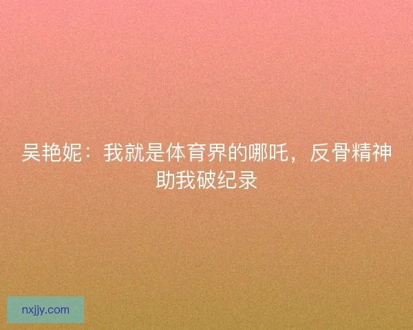 吴艳妮：我就是体育界的哪吒，反骨精神助我破纪录