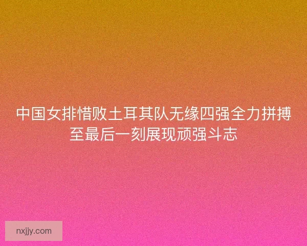中国女排惜败土耳其队无缘四强全力拼搏至最后一刻展现顽强斗志