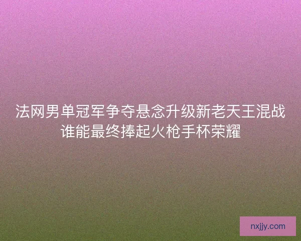 法网男单冠军争夺悬念升级新老天王混战谁能最终捧起火枪手杯荣耀