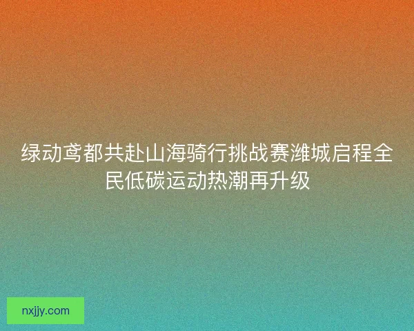 绿动鸢都共赴山海骑行挑战赛潍城启程全民低碳运动热潮再升级 绿动鸢都共赴山海骑行挑战赛潍城启程全民低碳运动热潮再升级