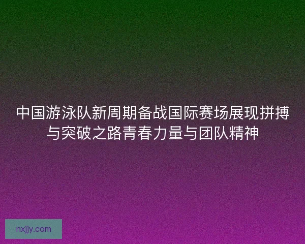 中国游泳队新周期备战国际赛场展现拼搏与突破之路青春力量与团队精神
