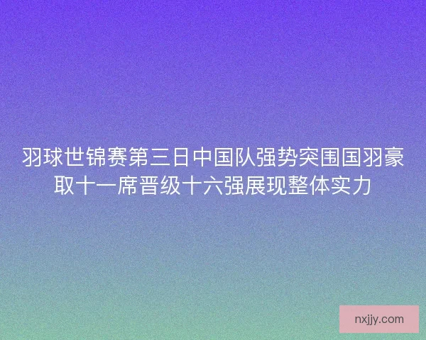 羽球世锦赛第三日中国队强势突围国羽豪取十一席晋级十六强展现整体实力