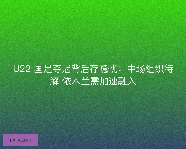 U22 国足夺冠背后存隐忧：中场组织待解 依木兰需加速融入