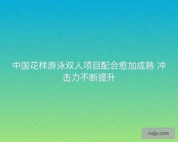 中国花样游泳双人项目配合愈加成熟 冲击力不断提升 中国花样游泳双人项目配合愈加成熟 冲击力不断提升